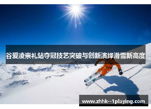 谷爱凌崇礼站夺冠技艺突破与创新演绎滑雪新高度 谷爱凌崇礼站夺冠技艺突破与创新演绎滑雪新高度