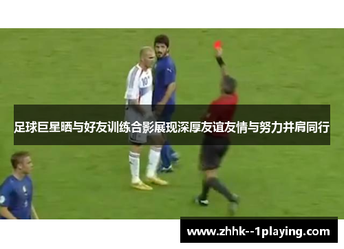 足球巨星晒与好友训练合影展现深厚友谊友情与努力并肩同行 足球巨星晒与好友训练合影展现深厚友谊友情与努力并肩同行